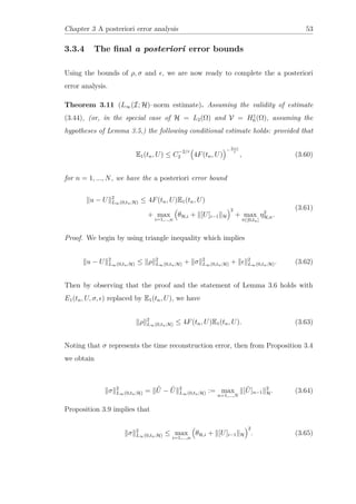 Chapter 3 A posteriori error analysis 53
3.3.4 The ﬁnal a posteriori error bounds
Using the bounds of ρ, σ and , we are now ready to complete the a posteriori
error analysis.
Theorem 3.11 (L∞(I; H)–norm estimate). Assuming the validity of estimate
(3.44), (or, in the special case of H = L2(Ω) and V = H1
0 (Ω), assuming the
hypotheses of Lemma 3.5,) the following conditional estimate holds: provided that
E1(tn, U) ≤ C
−2/r
2 4F(tn, U)
−2+r
r
, (3.60)
for n = 1, ..., N, we have the a posteriori error bound
u − U 2
L∞(0,tn;H) ≤ 4F(tn, U)E1(tn, U)
+ max
i=1,...,n
θH,i + [U]i−1 H
2
+ max
t∈[0,tn]
η2
H,n.
(3.61)
Proof. We begin by using triangle inequality which implies
u − U 2
L∞(0,tn;H) ≤ ρ 2
L∞(0,tn;H) + σ 2
L∞(0,tn;H) + 2
L∞(0,tn;H). (3.62)
Then by observing that the proof and the statement of Lemma 3.6 holds with
E1(tn, U, σ, ) replaced by E1(tn, U), we have
ρ 2
L∞(0,tn;H) ≤ 4F(tn, U)E1(tn, U). (3.63)
Noting that σ represents the time reconstruction error, then from Proposition 3.4
we obtain
σ 2
L∞(0,tn;H) = ˆU − ˜U 2
L∞(0,tn;H) := max
n=1,...,N
[ ˜U]n−1
2
H. (3.64)
Proposition 3.9 implies that
σ 2
L∞(0,tn;H) ≤ max
i=1,...,n
θH,i + [U]i−1 H
2
. (3.65)
 