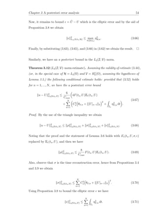 Chapter 3 A posteriori error analysis 54
Now, it remains to bound = ˜U − U which is the elliptic error and by the aid of
Proposition 3.8 we obtain
2
L∞(0,tn;H) ≤ max
t∈[0,tn]
η2
H,n. (3.66)
Finally, by substituting (3.63), (3.65), and (3.66) in (3.62) we obtain the result.
Similarly, we have an a posteriori bound in the L2(I; V)–norm.
Theorem 3.12 (L2(I; V)–norm estimate). Assuming the validity of estimate (3.44),
(or, in the special case of H = L2(Ω) and V = H1
0 (Ω), assuming the hypotheses of
Lemma 3.5,) the following conditional estimate holds: provided that (3.52) holds
for n = 1, ..., N, we have the a posteriori error bound
u − U 2
L2(0,tn;V) ≤
6
Ccoer
4F(tn, U)E1(tn, U)
+
N
n=1
C2
n θV,n + [U]n−1 V
2
+
In
η2
V,n dt .
(3.67)
Proof. By the use of the triangle inequality we obtain
u − U 2
L2(0,tn;V) ≤ ρ 2
L2(0,tn;V) + σ 2
L2(0,tn;V) + 2
L2(0,tn;V). (3.68)
Noting that the proof and the statement of Lemma 3.6 holds with E1(tn, U, σ, )
replaced by E1(tn, U), and then we have
ρ 2
L2(0,tn;V) ≤
8
Ccoer
F(tn, U)E1(tn, U). (3.69)
Also, observe that σ is the time reconstruction error, hence from Propositions 3.4
and 3.9 we obtain
σ 2
L2(0,tn;V) ≤
N
n=1
C2
n θV,n + [U]n−1 V
2
. (3.70)
Using Proposition 3.8 to bound the elliptic error we have
2
L2(0,tn;V) ≤
N
n=1 In
η2
V,n dt. (3.71)
 
