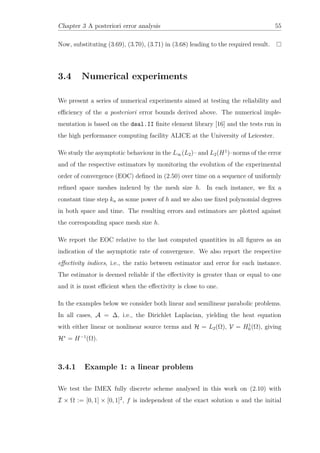 Chapter 3 A posteriori error analysis 55
Now, substituting (3.69), (3.70), (3.71) in (3.68) leading to the required result.
3.4 Numerical experiments
We present a series of numerical experiments aimed at testing the reliability and
eﬃciency of the a posteriori error bounds derived above. The numerical imple-
mentation is based on the deal.II ﬁnite element library [16] and the tests run in
the high performance computing facility ALICE at the University of Leicester.
We study the asymptotic behaviour in the L∞(L2)– and L2(H1
)–norms of the error
and of the respective estimators by monitoring the evolution of the experimental
order of convergence (EOC) deﬁned in (2.50) over time on a sequence of uniformly
reﬁned space meshes indexed by the mesh size h. In each instance, we ﬁx a
constant time step kn as some power of h and we also use ﬁxed polynomial degrees
in both space and time. The resulting errors and estimators are plotted against
the corresponding space mesh size h.
We report the EOC relative to the last computed quantities in all ﬁgures as an
indication of the asymptotic rate of convergence. We also report the respective
eﬀectivity indices, i.e., the ratio between estimator and error for each instance.
The estimator is deemed reliable if the eﬀectivity is greater than or equal to one
and it is most eﬃcient when the eﬀectivity is close to one.
In the examples below we consider both linear and semilinear parabolic problems.
In all cases, A = ∆, i.e., the Dirichlet Laplacian, yielding the heat equation
with either linear or nonlinear source terms and H = L2(Ω), V = H1
0 (Ω), giving
H∗
= H−1
(Ω).
3.4.1 Example 1: a linear problem
We test the IMEX fully discrete scheme analysed in this work on (2.10) with
I × Ω := [0, 1] × [0, 1]2
, f is independent of the exact solution u and the initial
 