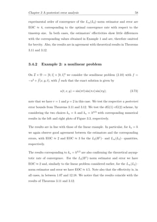 Chapter 3 A posteriori error analysis 58
experimental order of convergence of the L∞(L2)–norm estimator and error are
EOC ≈ 4, corresponding to the optimal convergence rate with respect to the
timestep size. In both cases, the estimators’ eﬀectivities show little diﬀerences
with the corresponding values obtained in Example 1 and are, therefore omitted
for brevity. Also, the results are in agreement with theoretical results in Theorems
3.11 and 3.12.
3.4.2 Example 2: a nonlinear problem
On I × Ω := [0, 1] × [0, 1]2
we consider the semilinear problem (2.10) with f =
−u2
+ ˜f(x, y, t), with ˜f such that the exact solution is given by
u(t, x, y) = sin(πt) sin(πx) sin(πy); (3.73)
note that we have r = 1 and p = 2 in this case. We test the respective a posteriori
error bounds from Theorems 3.11 and 3.12. We test the dG(1)–cG(2) scheme, by
considering the two choices kn = h and kn = h3/2
with corresponding numerical
results in the left and right plots of Figure 3.3, respectively.
The results are in line with those of the linear example. In particular, for kn = h
we again observe good agreement between the estimators and the corresponding
errors, with EOC ≈ 2 and EOC ≈ 3 for the L2(H1
)– and L∞(L2)– quantities,
respectively.
The results corresponding to kn = h3/2
are also conﬁrming the theoretical asymp-
totic rate of convergence. For the L2(H1
)–norm estimator and error we have
EOC ≈ 2 and, similarly to the linear problem considered earlier, for the L∞(L2)–
norm estimator and error we have EOC ≈ 4.5. Note also that the eﬀectivity is, in
all cases, in between 1.07 and 12.18. We notice that the results coincide with the
results of Theorems 3.11 and 3.12.
 