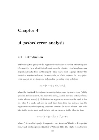 Chapter 4
A priori error analysis
4.1 Introduction
Determining the quality of the approximate solutions is another interesting area
of research in the study of ﬁnite element methods. A priori error bounds are very
helpful and useful tools in this regard. They can be used to judge whether the
numerical solution is close to the exact solution of the problem. In the a priori
error analysis we are interested in bounding the actual error as follows
e = u − U ≤ E[u, f, h, kn],
where the function E depends on the exact solution u and the source term f of the
problem, the mesh size h, the time step size kn, and on the data of the problem,
in the relevant norm . . If this function approaches zero when the mesh is ﬁne
i.e. when h is small, and also for small time steps, then this indicates that the
approximate solution is getting closer and closer to the actual solution. The main
idea in the a prior error analysis is to split up the error in the following form
e = u − U = (u − ˜Phu) + ( ˜Phu − U),
where ˜Ph is the elliptic projection operator, also, known as Wheeler or Ritz projec-
tion, which was ﬁrst proposed in 1973 by Wheeler [116]. The elliptic reconstruction
60
 