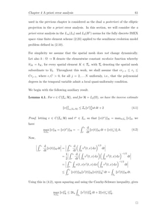Chapter 4 A priori error analysis 61
used in the previous chapter is considered as the dual a posteriori of the elliptic
projection in the a priori error analysis. In this section, we will consider the a
priori error analysis in the L∞(L2) and L2(H1
) norms for the fully discrete IMEX
space–time ﬁnite element scheme (2.23) applied to the semilinear evolution model
problem deﬁned in (2.10).
For simplicity we assume that the spatial mesh does not change dynamically.
Let also h : Ω → R denote the elementwise constant meshsize function whereby
h|K = hK, for every spatial element K ∈ Th, with Th denoting the spatial mesh
subordinate to Vh. Throughout this work, we shall assume that crj−1 ≤ rj ≤
Crj−1, where c, C > 0, for all j = 2, . . . N uniformly, i.e., that the polynomial
degrees in the temporal variable admit a local quasi-uniformity condition.
We begin with the following auxiliary result.
Lemma 4.1. For v ∈ C(In; H), and for H = L2(Ω), we have the inverse estimate
v 2
L∞(In;H) ≤ In v 2
gut dt + 2 (4.1)
Proof. letting v ∈ C(In; H) and t∗
∈ In, so that v(t∗
) H = maxt∈In v d, we
have
max
t∈In
v H = v(t∗
) H = −
tn
t∗
d
dt
v(t) H dt + v(t−
n ) /h. (4.2)
Now,
tn
t∗
d
dt
v(t) H dt =
tn
t∗
d
dt Ω
v2
(t, x) dx
1/2
dt
=
1
2
tn
t∗
d
dt Ω
v2
(t, x) dx
Ω
v2
(t, x) dx
−1/2
dt
=
tn
t∗ Ω
v(t, x)v (t, x) dx
Ω
v2
(t, x) dx
−1/2
dt
≤
tn
t∗
v(t) H v (t) H v(t) −1
H dt =
In
v (t) H dt.
Using this in (4.2), upon squaring and using the Cauchy-Schwarz inequality, gives
max
t∈In
v 2
H ≤ 2kn
In
v (t) 2
H dt + 2 v(t−
n ) 2
H.
 