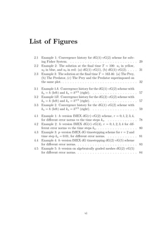 List of Figures
2.1 Example 1: Convergence history for dG(1)–cG(2) scheme for solv-
ing Fisher System. . . . . . . . . . . . . . . . . . . . . . . . . . . . 29
2.2 Example 2: The solution at the ﬁnal time T = 100: u1 in yellow,
u2 in blue, and u3 in red: (a) dG(1)–cG(1), (b) dG(1)–cG(2). . . . . 31
2.3 Example 3: The solution at the ﬁnal time T = 163.46: (a) The Prey,
(b) The Predator, (c) The Prey and the Predator superimposed on
the same plot. . . . . . . . . . . . . . . . . . . . . . . . . . . . . . . 32
3.1 Example 1A. Convergence history for the dG(1)–cG(2) scheme with
kn = h (left) and kn = h3/2
(right). . . . . . . . . . . . . . . . . . . 57
3.2 Example 1B. Convergence history for the dG(2)–cG(2) scheme with
kn = h (left) and kn = h4/3
(right). . . . . . . . . . . . . . . . . . . 57
3.3 Example 2. Convergence history for the dG(1)–cG(2) scheme with
kn = h (left) and kn = h3/2
(right). . . . . . . . . . . . . . . . . . . 59
4.1 Example 1: h–version IMEX dG(r)–cG(2) scheme, r = 0, 1, 2, 3, 4,
for diﬀerent error norms vs the time steps kn. . . . . . . . . . . . . 78
4.2 Example 2: h–version IMEX dG(r)–cG(4), r = 0, 1, 2, 3, 4 for dif-
ferent error norms vs the time steps kn. . . . . . . . . . . . . . . . . 80
4.3 Example 3: p–version IMEX dG timestepping scheme for r = 2 and
time step kn = 0.01, for diﬀerent error norms. . . . . . . . . . . . . 81
4.4 Example 4: h–version IMEX dG timestepping dG(2)–cG(5) scheme
for diﬀerent error norms. . . . . . . . . . . . . . . . . . . . . . . . . 83
4.5 Example 5: h–version on algebraically graded meshes dG(2)–cG(5)
for diﬀerent error norms. . . . . . . . . . . . . . . . . . . . . . . . . 84
vi
 