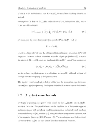 Chapter 4 A priori error analysis 62
When H is not the canonical case H = L2(Ω), we make the following assumption
instead.
Assumption 4.2. For v ∈ C(In; H), and for some C > 0, independent of kn and of
v, we have the estimate
v 2
L∞(In;H) ≤ C kn
In
v (t) 2
H dt + v(t−
n ) 2
H . (4.3)
We introduce the space-time projection operator P : L2(I; V) → X by
P := πn
⊗ ˜Ph,
i.e., it is a time-interval-wise L2-orthogonal (discontinuous) projection (πn
) with
respect to the time variable tensorised with the elliptic projection ( ˜Ph) in space,
for some n ∈ {1, . . . , N}. Also, we shall make the (mildly) simplifying assumption
(w, v)V = (Aw, v)H = (
√
Aw,
√
Av)H; (4.4)
we stress, however, that certain generalisations are possible, although not carried
through here for simplicity of the presentation.
The a priori error bounds given below will involve the assumption that the quan-
tity Πf(u) − f(u) is optimally convergent and that Π is stable in suitable norms.
4.2 A priori error bounds
We begin by proving an a priori error bound for the L∞(I; H)– and L2(I; V)–
norms of the error. The proof is based on the combination of hp-version approxi-
mation estimates with an inf-sup condition argument, a variant of which has been
presented already in [26], see also [82], along with known arguments for linear part
of the operator (see, e.g., [109, Chapter 12]). The results presented below extend
the theory from [52] to the case of non-Lipschitz nonlinear reactions.
 