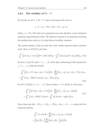 Chapter 4 A priori error analysis 63
4.2.1 The stability of Pu − U
For brevity we set ϑ := Pu − U, and we decompose the error as
u − U = (u − Pu) + (Pu − U) =: p + ϑ,
with p := u−Pu. Note that p is a projection error and, therefore, can be estimated
using best approximation results. We shall now estimate ϑ, by quantities involving
the problem data and/or p, by using discrete stability estimates.
The model problem (2.10) in weak form with weakly imposed initial condition
reads: ﬁnd u ∈ H1
(I; V) such that
tn
0
(u , v)H + a(u, v) dt + (u(0), v(0))H =
tn
0
(f(u), v)H dt + (u0, v(0))H, (4.5)
for all v ∈ L2(I; V), and n = 1, . . . , N, which upon subtracting (2.23) summed for
j = 1, . . . , n, yields the identity
tn
0
((u − U) , v)H + a(u − U, v) dt −
n
j=2
([U]j−1, v+
j−1)H + ((u − U)+
0 , v+
0 )H
=
tn
0
(f(u) − Πf(U), v)H dt + (u0 − ˜Phu0, v+
0 )H
(4.6)
for all v ∈ Xr(Vh), n = 1, . . . , N. Upon setting v = ϑ ∈ Xr(Vh) in (4.6), gives
tn
0
(ϑ , ϑ)H + a(u − U, ϑ) dt −
n
j=2
([U]j−1, ϑ+
j−1)H + ϑ+
0
2
H
=
tn
0
(f(u) − Πf(U), ϑ)H dt −
tn
0
(p , ϑ)H dt − (p(0), ϑ+
0 )H.
(4.7)
Upon observing that −[U]j−1 = [ϑ]j−1 − [Pu]j−1 for j = 2, . . . , n, along with the
(classical) identity
tn
0
(w , w)H dt +
n
j=2
([w]j−1, w+
j−1)H + w+
0
2
H
=
1
2
w−
n
2
H +
1
2
n
j=2
[w]j−1
2
H +
1
2
w+
0
2
H,
 