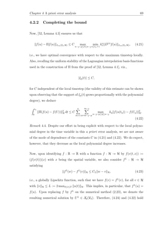 Chapter 4 A priori error analysis 69
4.2.2 Completing the bound
Now, [52, Lemma 4.3] ensures us that
f(u) − Πf(u) L∞(In;H) ≤ C max
n−−µ≤ ≤n−
min
s≤rn+1
ks
D(s)
f(u) L∞(In;H), (4.21)
i.e., we have optimal convergence with respect to the maximum timestep locally.
Also, recalling the uniform stability of the Lagrangian interpolation basis functions
used in the construction of Π from the proof of [52, Lemma 4.1], viz.,
|ξη(t)| ≤ C,
for C independent of the local timestep (the validity of this estimate can be shown
upon observing that the support of ξη(t) grows proportionally with the polynomial
degree), we deduce
tn
0
Π(f(u) − f(U)) 2
H dt ≤ C
n
m=1
m−
η=m−−µ
max
n−−µ≤η≤n−
kη f(u(tη)) − f(Uη) 2
H.
(4.22)
Remark 4.4. Despite our eﬀort in being explicit with respect to the local polyno-
mial degree in the time variable in this a priori error analysis, we are not aware
of the mode of dependence of the constants C in (4.21) and (4.22). We do expect,
however, that they decrease as the local polynomial degree increases.
Now, upon identifying f : R → R with a function f : H → H by f(v(t, x)) :=
(f(v(t)))(x) with x being the spatial variable, we also consider fL
: H → H
satisfying
fL
(w) − fL
(v) H ≤ CL w − v H, (4.23)
i.e., a globally Lipschitz function, such that we have f(v) = fL
(v), for all v ∈ H
with v H ≤ L := 2 max0≤t≤T u(t) H. This implies, in particular, that fL
(u) =
f(u). Upon replacing f by fL
on the numerical method (2.23), we denote the
resulting numerical solution by UL
∈ Xr(Vh). Therefore, (4.24) and (4.22) hold
 