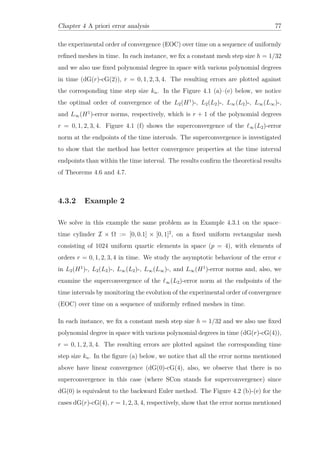 Chapter 4 A priori error analysis 77
the experimental order of convergence (EOC) over time on a sequence of uniformly
reﬁned meshes in time. In each instance, we ﬁx a constant mesh step size h = 1/32
and we also use ﬁxed polynomial degree in space with various polynomial degrees
in time (dG(r)-cG(2)), r = 0, 1, 2, 3, 4. The resulting errors are plotted against
the corresponding time step size kn. In the Figure 4.1 (a)–(e) below, we notice
the optimal order of convergence of the L2(H1
)-, L2(L2)-, L∞(L2)-, L∞(L∞)-,
and L∞(H1
)-error norms, respectively, which is r + 1 of the polynomial degrees
r = 0, 1, 2, 3, 4. Figure 4.1 (f) shows the superconvergence of the ∞(L2)-error
norm at the endpoints of the time intervals. The superconvergence is investigated
to show that the method has better convergence properties at the time interval
endpoints than within the time interval. The results conﬁrm the theoretical results
of Theorems 4.6 and 4.7.
4.3.2 Example 2
We solve in this example the same problem as in Example 4.3.1 on the space–
time cylinder I × Ω := [0, 0.1] × [0, 1]2
, on a ﬁxed uniform rectangular mesh
consisting of 1024 uniform quartic elements in space (p = 4), with elements of
orders r = 0, 1, 2, 3, 4 in time. We study the asymptotic behaviour of the error e
in L2(H1
)-, L2(L2)-, L∞(L2)-, L∞(L∞)-, and L∞(H1
)-error norms and, also, we
examine the superconvergence of the ∞(L2)-error norm at the endpoints of the
time intervals by monitoring the evolution of the experimental order of convergence
(EOC) over time on a sequence of uniformly reﬁned meshes in time.
In each instance, we ﬁx a constant mesh step size h = 1/32 and we also use ﬁxed
polynomial degree in space with various polynomial degrees in time (dG(r)-cG(4)),
r = 0, 1, 2, 3, 4. The resulting errors are plotted against the corresponding time
step size kn. In the ﬁgure (a) below, we notice that all the error norms mentioned
above have linear convergence (dG(0)-cG(4), also, we observe that there is no
superconvergence in this case (where SCon stands for superconvergence) since
dG(0) is equivalent to the backward Euler method. The Figure 4.2 (b)-(e) for the
cases dG(r)-cG(4), r = 1, 2, 3, 4, respectively, show that the error norms mentioned
 