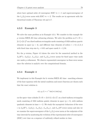Chapter 4 A priori error analysis 79
above have optimal order of convergence EOC ≈ r + 1 and superconvergence of
the ∞(L2)-error norm with EOC ≈ r + 2. The results are in agreement with the
theoretical results of Theorems 4.6 and 4.7.
4.3.3 Example 3
We solve the same problem as in Example 4.3.1. We consider in this example the
p–version IMEX dG time–advancing schemes. We solve the problem on I × Ω :=
[0, 1]×[0, 1]2
on a ﬁxed uniform rectangular mesh consisting of 1024 uniform quartic
elements in space (p = 4), and diﬀerent time elements of orders r = 0, 1, 2, 3, 4
with ﬁxed time step size kn = 0.01 and space mesh h = 1/16.
For the p–version, Figure 4.3 shows the error for the numerical method in the
L2(H1
)-, L2(L2)-, L∞(L2)-, and L∞(L∞)-error norms for ﬁxed space–time mesh
size under p–reﬁnement. We observe exponential convergence in these error norms
since the solution is analytic over the computational domain.
4.3.4 Example 4
We implement in this Example the h–version IMEX dG time—marching schemes
of the heat equation with the initial condition and source function are chosen such
that the exact solution is
u(x, y, t) = e−t
sin(πx) sin(πy),
on the space–time cylinder I ×Ω := [0, 0.1]×[0, 1]2
, on a ﬁxed uniform rectangular
mesh consisting of 1024 uniform quintic elements in space (p = 5), with uniform
quadratic elements in time r = 2. We study the asymptotic behaviour of the error
e in L2(H1
)-, L2(L2)-, L∞(L2)-, L∞(L∞)-, and L∞(H1
)-error norms and also we
we examine the superconvergence of the ∞(L2)-error norm at the endpoints of the
time intervals by monitoring the evolution of the experimental order of convergence
(EOC) over time on a sequence of uniformly reﬁned meshes in time.
 