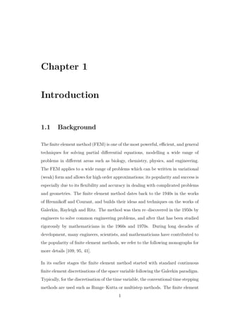 Chapter 1
Introduction
1.1 Background
The ﬁnite element method (FEM) is one of the most powerful, eﬃcient, and general
techniques for solving partial diﬀerential equations, modelling a wide range of
problems in diﬀerent areas such as biology, chemistry, physics, and engineering.
The FEM applies to a wide range of problems which can be written in variational
(weak) form and allows for high order approximations; its popularity and success is
especially due to its ﬂexibility and accuracy in dealing with complicated problems
and geometries. The ﬁnite element method dates back to the 1940s in the works
of Hrennikoﬀ and Courant, and builds their ideas and techniques on the works of
Galerkin, Rayleigh and Ritz. The method was then re–discovered in the 1950s by
engineers to solve common engineering problems, and after that has been studied
rigorously by mathematicians in the 1960s and 1970s. During long decades of
development, many engineers, scientists, and mathematicians have contributed to
the popularity of ﬁnite element methods, we refer to the following monographs for
more details [109, 95, 41].
In its earlier stages the ﬁnite element method started with standard continuous
ﬁnite element discretisations of the space variable following the Galerkin paradigm.
Typically, for the discretisation of the time variable, the conventional time stepping
methods are used such as Runge–Kutta or multistep methods. The ﬁnite element
1
 