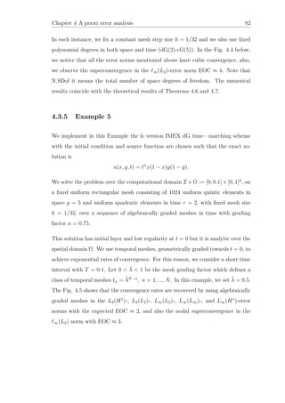Chapter 4 A priori error analysis 82
In each instance, we ﬁx a constant mesh step size h = 1/32 and we also use ﬁxed
polynomial degrees in both space and time (dG(2)-cG(5)). In the Fig. 4.4 below,
we notice that all the error norms mentioned above have cubic convergence, also,
we observe the superconvergence in the ∞(L2)-error norm EOC ≈ 4. Note that
N.SDof it means the total number of space degrees of freedom. The numerical
results coincide with the theoretical results of Theorems 4.6 and 4.7.
4.3.5 Example 5
We implement in this Example the h–version IMEX dG time—marching scheme
with the initial condition and source function are chosen such that the exact so-
lution is
u(x, y, t) = tα
x(1 − x)y(1 − y).
We solve the problem over the computational domain I ×Ω := [0, 0.1]×[0, 1]2
, on
a ﬁxed uniform rectangular mesh consisting of 1024 uniform quintic elements in
space p = 5 and uniform quadratic elements in time r = 2, with ﬁxed mesh size
h = 1/32, over a sequence of algebraically graded meshes in time with grading
factor α = 0.75.
This solution has initial layer and low regularity at t = 0 but it is analytic over the
spatial domain Ω. We use temporal meshes, geometrically graded towards t = 0, to
achieve exponential rates of convergence. For this reason, we consider a short time
interval with T = 0.1. Let 0 < ˜λ < 1 be the mesh grading factor which deﬁnes a
class of temporal meshes tn = ˜λN−n
, n = 1, ..., N. In this example, we set ˜λ = 0.5.
The Fig. 4.5 shows that the convergence rates are recovered by using algebraically
graded meshes in the L2(H1
)-, L2(L2)-, L∞(L2)-, L∞(L∞)-, and L∞(H1
)-error
norms with the expected EOC ≈ 2, and also the nodal superconvergence in the
∞(L2) norm with EOC ≈ 3.
 