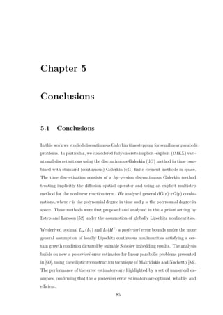 Chapter 5
Conclusions
5.1 Conclusions
In this work we studied discontinuous Galerkin timestepping for semilinear parabolic
problems. In particular, we considered fully discrete implicit–explicit (IMEX) vari-
ational discretisations using the discontinuous Galerkin (dG) method in time com-
bined with standard (continuous) Galerkin (cG) ﬁnite element methods in space.
The time discretisation consists of a hp–version discontinuous Galerkin method
treating implicitly the diﬀusion spatial operator and using an explicit multistep
method for the nonlinear reaction term. We analysed general dG(r)–cG(p) combi-
nations, where r is the polynomial degree in time and p is the polynomial degree in
space. These methods were ﬁrst proposed and analysed in the a priori setting by
Estep and Larsson [52] under the assumption of globally Lipschitz nonlinearities.
We derived optimal L∞(L2) and L2(H1
) a posteriori error bounds under the more
general assumption of locally Lipschitz continuous nonlinearities satisfying a cer-
tain growth condition dictated by suitable Sobolev imbedding results. The analysis
builds on new a posteriori error estimates for linear parabolic problems presented
in [60], using the elliptic reconstruction technique of Makridakis and Nochetto [83].
The performance of the error estimators are highlighted by a set of numerical ex-
amples, conﬁrming that the a posteriori error estimators are optimal, reliable, and
eﬃcient.
85
 