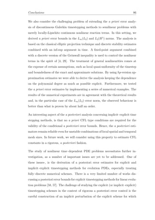Conclusions 86
We also consider the challenging problem of extending the a priori error analy-
sis of discontinuous Galerkin timestepping methods to semilinear problems with
merely locally-Lipschitz continuous nonlinear reaction terms. In this setting, we
derived a priori error bounds in the L∞(L2) and L2(H1
) norms. The analysis is
based on the classical elliptic projection technique and discrete stability estimates
combined with an inf-sup argument in time. A ﬁxed-point argument combined
with a discrete version of the Grönwall inequality is used to control the nonlinear
terms in the spirit of [4, 29]. The treatment of general nonlinearities comes at
the expense of certain assumptions, such as local quasi-uniformity of the timestep
and boundedness of the exact and approximate solutions. By using hp-version ap-
proximation estimates we were able to derive the analysis keeping the dependence
on the polynomial degree as much as possible explicit. Furthermore, we tested
the a priori error estimates by implementing a series of numerical examples. The
results of the numerical experiments are in agreement with the theoretical results
and, in the particular case of the L∞(L2)–error norm, the observed behaviour is
better than what is proven by about half an order.
An interesting aspect of the a posteriori analysis concerning implicit–explicit time
stepping methods, is that no a priori CFL type conditions are required for the
validity of the conditional a posteriori error bounds. Hence, the a posteriori esti-
mators remain reliable even for unstable combinations of local spatial and temporal
mesh sizes. In future work, we will consider using this property to estimate CFL
constants in a rigorous, a posteriori fashion.
The study of nonlinear time–dependent PDE problems necessitates further in-
vestigation, as a number of important issues are yet to be addressed. One of
these issues-, is the derivation of a posteriori error estimates for explicit and
implicit–explicit timestepping methods for evolution PDEs, especially treating
fully–discrete numerical schemes. There is a very limited number of works dis-
cussing a posteriori error bounds for explicit timestepping methods for linear evolu-
tion problems [58, 57]. The challenge of studying the explicit (or implicit–explicit)
timestepping schemes in the context of rigorous a posteriori error control is the
careful construction of an implicit perturbation of the explicit scheme for which
 