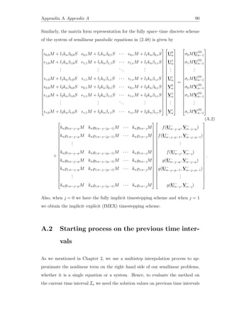 Appendix A Appendix A 90
Similarly, the matrix form representation for the fully space–time discrete scheme
of the system of semilinear parabolic equations in (2.48) is given by

























0,0M + l1knβ0,0S 0,1M + l1knβ0,1S · · · 0,rM + l1knβ0,rS
1,0M + l1knβ1,0S 1,1M + l1knβ1,1S · · · 1,rM + l1knβ1,rS
...
...
...
...
r,0M + l1knβr,0S r,1M + l1knβr,1S · · · r,rM + l1knβr,rS
0,0M + l2knβ0,0S 0,1M + l2knβ0,1S · · · 0,rM + l2knβ0,rS
1,0M + l2knβ1,0S 1,1M + l2knβ1,1S · · · 1,rM + l2knβ1,rS
...
...
...
...
r,0M + l2knβr,0S r,1M + l2knβr,1S · · · r,rM + l2knβr,rS


















































U0
n
U1
n
...
Ur
n
V0
n
V1
n
...
Vr
n

























=

























σ0MU
(0)
n−1
σ1MU
(0)
n−1
...
σrMU
(0)
n−1
σ0MV
(0)
n−1
σ1MV
(0)
n−1
...
σrMV
(0)
n−1

























(A.2)
+

























kn 0,n−−µM kn 0,n−−(µ−1)M · · · kn 0,n−M
kn 1,n−−µM kn 1,n−−(µ−1)M · · · kn 1,n−M
...
kn r,n−−µM kn r,n−−(µ−1)M · · · kn r,n−M
kn 0,n−−µM kn 0,n−−(µ−1)M · · · kn 0,n−M
kn 1,n−−µM kn 1,n−−(µ−1)M · · · kn 1,n−M
...
kn r,n−−µM kn r,n−−(µ−1)M · · · kn r,n−M


















































f(U−
n−−µ, V−
n−−µ)
f(U−
n−−µ−1, V−
n−−µ−1)
...
f(U−
n−, V−
n−)
g(U−
n−−µ, V−
n−−µ)
g(U−
n−−µ−1, V−
n−−µ−1)
...
g(U−
n−, V−
n−)

























.
Also, when  = 0 we have the fully implicit timestepping scheme and when  = 1
we obtain the implicit–explicit (IMEX) timestepping scheme.
A.2 Starting process on the previous time inter-
vals
As we mentioned in Chapter 2, we use a multistep interpolation process to ap-
proximate the nonlinear term on the right–hand side of our semilinear problems,
whether it is a single equation or a system. Hence, to evaluate the method on
the current time interval In we need the solution values on previous time intervals
 