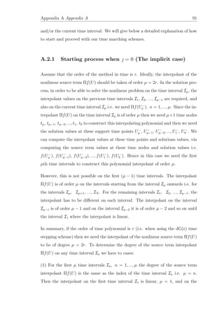 Appendix A Appendix A 91
and/or the current time interval. We will give below a detailed explanation of how
to start and proceed with our time marching schemes.
A.2.1 Starting process when  = 0 (The implicit case)
Assume that the order of the method in time is r. Ideally, the interpolant of the
nonlinear source term Πf(U) should be taken of order µ = 2r. In the solution pro-
cess, in order to be able to solve the nonlinear problem on the time interval Iµ, the
interpolant values on the previous time intervals I1, I2, ..., Iµ−1 are required, and
also on the current time interval Iµ i.e. we need Πf(U−
n ), n = 1, ..., µ. Since the in-
terpolant Πf(U) on the time interval Iµ is of order µ then we need µ+1 time nodes
tµ, tµ−1, tµ−2, ..., t1, t0 to construct this interpolating polynomial and then we need
the solution values at these support time points U−
µ , U−
µ−1, U−
µ−2, ..., U−
1 , U−
0 . We
can compute the interpolant values at these time points and solutions values, via
computing the source term values at these time nodes and solution values i.e.
f(U−
µ ), f(U−
µ−1), f(U−
µ−2), ..., f(U−
1 ), f(U−
0 ). Hence in this case we need the ﬁrst
µth time intervals to construct this polynomial interpolant of order µ.
However, this is not possible on the ﬁrst (µ − 1) time intervals. The interpolant
Πf(U) is of order µ on the intervals starting from the interval Iµ onwards i.e. for
the intervals Iµ, Iµ+1, ..., IN . For the remaining intervals I1, I2, ..., Iµ−1, the
interpolant has to be diﬀerent on each interval. The interpolant on the interval
Iµ−1 is of order µ − 1 and on the interval Iµ−2 it is of order µ − 2 and so on until
the interval I1 where the interpolant is linear.
In summary, if the order of time polynomial is r (i.e. when using the dG(r) time
stepping scheme) then we need the interpolant of the nonlinear source term Πf(U)
to be of degree µ = 2r. To determine the degree of the source term interpolant
Πf(U) on any time interval In we have to cases:
(1) For the ﬁrst µ time intervals In, n = 1, ..., µ the degree of the source term
interpolant Πf(U) is the same as the index of the time interval In i.e. µ = n.
Then the interpolant on the ﬁrst time interval I1 is linear, µ = 1, and on the
 