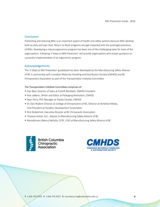Conclusion
Preventing and reducing MSIs is an important aspect of health and safety systems because MSIs develop
both acutely and over time. Return to Work programs also get impacted with the prolonged presence
of MSIs. Developing a robust ergonomics program has been one of the challenging tasks for most of the
organizations. Following ‘5 Steps to MSI Prevention’ will provide organizations with proper guidance on
successful implementation of an ergonomics program.
Acknowledgements
The ‘5 Steps to MSI Prevention’ guidebook has been developed by the Manufacturing Safety Alliance
of BC in partnership with Canadian Materials Handling and Distribution Society (CMHDS) and BC
Chiropractors Association as part of the Transportation Initiative Committee.
The Transportation Initiative Committee comprises of:
• Dan Beer, Director of Sales at Forklift Blackbelt, CMHDS President
• Rick LeBlanc, Writer and Editor at Packaging Revolution, CMHDS
• Ryan Parry, PDC Manager at Toyota Canada, CMHDS
• Dr. Don Nixdorf, Director at College of Chiropractors of BC, Director at Vertebral Media,
Vice President at Farabloc Development Corporation
• Rick Nickelchok, Executive Director at BC Chiropractic Association
• Theresa Holizki, Q.C., Advisor to Manufacturing Safety Alliance of BC
• Manobhiram (Manu) Nellutla, CCPE, COO at Manufacturing Safety Alliance of BC
MSI Prevention Guide - 2016
9
T 1.604.795.9595 F 1.604.795.9507 E manufacturing@safetyalliancebc.ca
 