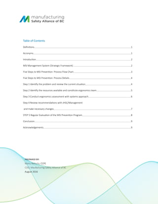 PREPARED BY:
Manu Nellutla, CCPE
COO, Maufacturing Safety Alliance of BC
August 2016
Table of Contents
Definitions 1
Acronyms 1
Introduction 2
MSI Management System (Strategic Framework) 2
Five Steps to MSI Prevention: Process Flow Chart 3
Five Steps to MSI Prevention: Process Details 4
Step 1 Identify the problem and review the current situation 4
Step 2 Identify the resources available and constitute ergonomics team 5
Step 3 Conduct ergonomics assessment with systems approach 6
Step 4 Review recommendations with JHSC/Management
and make necessary changes		 7
STEP 5 Regular Evaluation of the MSI Prevention Program 8
Conclusion 9
Acknowledgements 9
 
