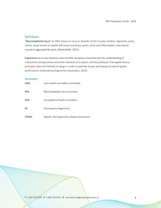 Definitions
“Musculoskeletal injury” (or MSI) means an injury or disorder of the muscles, tendons, ligaments, joints,
nerves, blood vessels or related soft tissue including a sprain, strain and inflammation, that may be
caused or aggravated by work. (WorkSafeBC, 2015).
Ergonomics (or human factors) is the scientific discipline concerned with the understanding of
interactions among humans and other elements of a system, and the profession that applies theory,
principles, data and methods to design in order to optimize human well-being and overall system
performance. (International Ergonomics Association, 2015).
Acronyms
JHSC: 		 Joint Health and Safety Committee
MSI: 		 Musculoskeletal Injury (Injuries)
OHS: 		 Occupational Health and Safety
PE: 		 Participatory Ergonomics
STENA: 		 Specific Task Ergonomics Needs Assessment
MSI Prevention Guide - 2016
1
T 1.604.795.9595 F 1.604.795.9507 E manufacturing@safetyalliancebc.ca
 