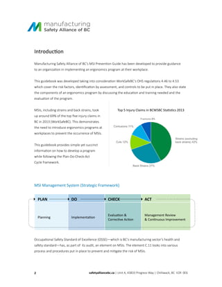Introduction
Manufacturing Safety Alliance of BC’s MSI Prevention Guide has been developed to provide guidance
to an organization in implementing an ergonomics program at their workplace.
This guidebook was developed taking into consideration WorkSafeBC’s OHS regulations 4.46 to 4.53
which cover the risk factors, identification by assessment, and controls to be put in place. They also state
the components of an ergonomics program by discussing the education and training needed and the
evaluation of the program.
MSIs, including strains and back strains, took
up around 69% of the top five injury claims in
BC in 2013 (WorkSafeBC). This demonstrates
the need to introduce ergonomics programs at
workplaces to prevent the occurrence of MSIs.
This guidebook provides simple yet succinct
information on how to develop a program
while following the Plan-Do-Check-Act
Cycle framework.
Top 5 Injury Claims in BCWSBC Statistics 2013
MSI Management System (Strategic Framework)
PLAN DO CHECK ACT
Planning Implementation
Evaluation &
Corrective Action
Management Review
& Continuous Improvement
Occupational Safety Standard of Excellence (OSSE)—which is BC’s manufacturing sector’s health and
safety standard—has, as part of its audit, an element on MSIs. The element C.11 looks into various
process and procedures put in place to prevent and mitigate the risk of MSIs.
2 safetyalliancebc.ca | Unit A, 43833 Progress Way | Chilliwack, BC V2R 0E6
 