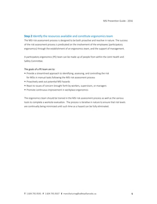 Step 2 Identify the resources available and constitute ergonomics team
The MSI risk assessment process is designed to be both proactive and reactive in nature. The success
of the risk assessment process is predicated on the involvement of the employees (participatory
ergonomics) through the establishment of an ergonomics team, and the support of management.
A participatory ergonomics (PE) team can be made up of people from within the Joint Health and
Safety Committee.
The goals of a PE team are to:
• Provide a streamlined approach to identifying, assessing, and controlling the risk
for MSIs in manual tasks following the MSI risk assessment process
• Proactively seek out potential MSI hazards
• React to issues of concern brought forth by workers, supervisors, or managers
• Promote continuous improvement in workplace ergonomics
The ergonomics team should be trained in the MSI risk assessment process as well as the various
tools to complete a worksite evaluation. The process is iterative in nature to ensure that risk levels
are continually being minimized until such time as a hazard can be fully eliminated.
MSI Prevention Guide - 2016
5
T 1.604.795.9595 F 1.604.795.9507 E manufacturing@safetyalliancebc.ca
 