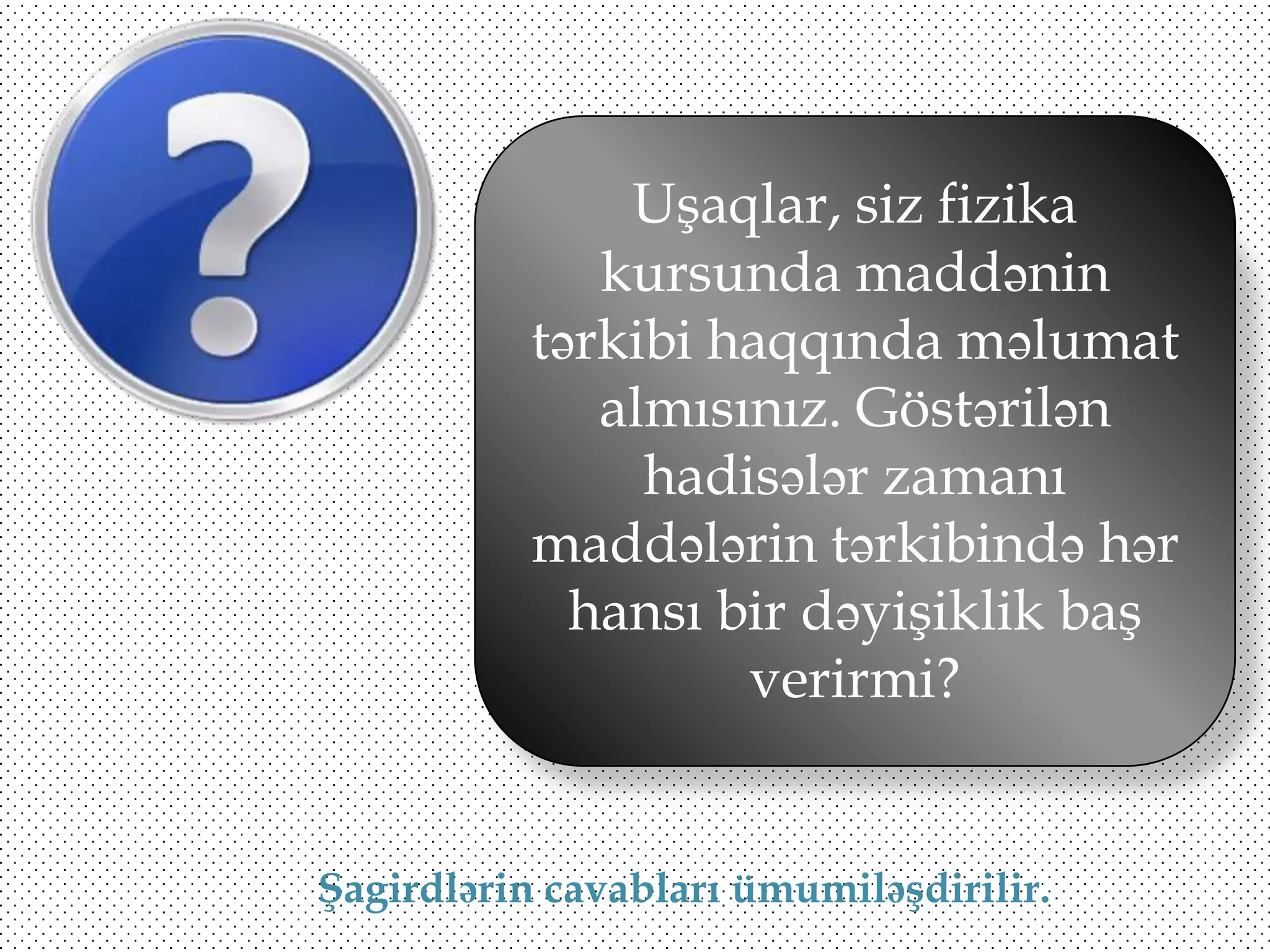 Uşaqlar, siz fizika
kursunda maddənin
tərkibi haqqında məlumat
almısınız. Göstərilən
hadisələr zamanı
maddələrin tərkibində hər
hansı bir dəyişiklik baş
verirmi?

Şagirdlərin cavabları ümumiləşdirilir.

 