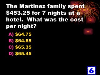 The Martinez family spent $453.25 for 7 nights at a hotel.  What was the cost per night? $64.75 $64.85 $65.35 $65.45 