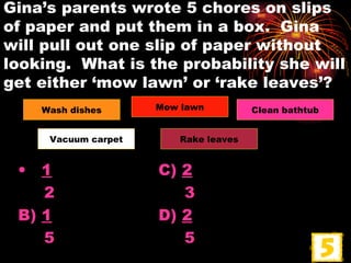 Gina’s parents wrote 5 chores on slips of paper and put them in a box.  Gina will pull out one slip of paper without looking.  What is the probability she will get either ‘mow lawn’ or ‘rake leaves’? 1 C)  2 2   3 B)  1 D)  2 5   5 Wash dishes Mow lawn Clean bathtub Vacuum   carpet Rake leaves 