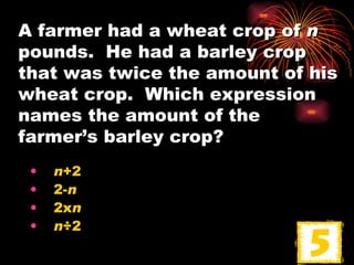 A farmer had a wheat crop of  n  pounds.  He had a barley crop that was twice the amount of his wheat crop.  Which expression names the amount of the farmer’s barley crop? n +2 2- n 2x n n ÷2 