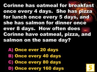 Corinne has oatmeal for breakfast once every 4 days.  She has pizza for lunch once every 5 days, and she has salmon for dinner once ever 8 days.  How often does Corinne have oatmeal, pizza, and salmon on the same day? Once ever 20 days Once every 40 days Once every 80 days Once every 160 days 