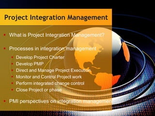 Project Integration Management
 What is Project Integration Management?
 Processes in integration management
 Develop Project Charter
 Develop PMP
 Direct and Manage Project Execution
 Monitor and Control Project work
 Perform integrated change control
 Close Project or phase
 PMI perspectives on integration management
 