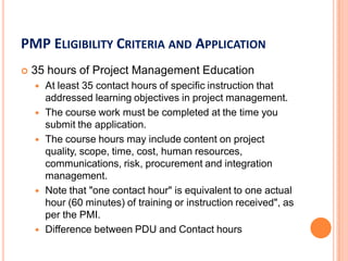 PMP ELIGIBILITY CRITERIA AND APPLICATION
 35 hours of Project Management Education
 At least 35 contact hours of specific instruction that
addressed learning objectives in project management.
 The course work must be completed at the time you
submit the application.
 The course hours may include content on project
quality, scope, time, cost, human resources,
communications, risk, procurement and integration
management.
 Note that "one contact hour" is equivalent to one actual
hour (60 minutes) of training or instruction received", as
per the PMI.
 Difference between PDU and Contact hours
 