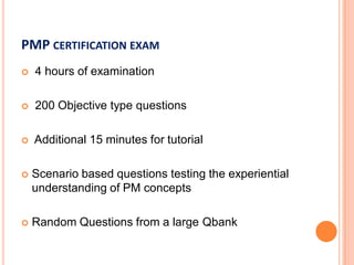 PMP CERTIFICATION EXAM
 4 hours of examination
 200 Objective type questions
 Additional 15 minutes for tutorial
 Scenario based questions testing the experiential
understanding of PM concepts
 Random Questions from a large Qbank
 