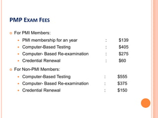PMP EXAM FEES
 For PMI Members:
 PMI membership for an year : $139
 Computer-Based Testing : $405
 Computer- Based Re-examination : $275
 Credential Renewal : $60
 For Non-PMI Members:
 Computer-Based Testing : $555
 Computer- Based Re-examination : $375
 Credential Renewal : $150
 