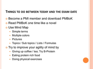 THINGS TO DO BETWEEN TODAY AND THE EXAM DATE
 Become a PMI member and download PMBoK
 Read PMBoK one time like a novel
 Use Mind Map
 Simple terms
 Multiple colors
 Pictures
 Topics / Sub topics / Lists / Formulas
 Try to improve your agility of mind by
 Giving up coffee / tea; Try B-Protein
 Eating protein rich food
 Doing physical exercises
 