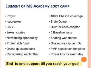 ELEMENT OF MS ACADEMY BOOT CAMP
• Prayer
• Brain Dump
• Quiz for each chapter
• 5 Baseline tests
• 100% PMBoK Coverage
• One movie clip per KA
• PMP application template
• Power tips for exam day
• Experienced Trainers
• Icebreaker
• BASE
• Jokes, stories
• Networking opportunity
• Protein rich food
• Online question bank
• Recognizing each other
End to end support till you reach your goal
 