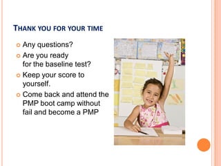 THANK YOU FOR YOUR TIME
 Any questions?
 Are you ready
for the baseline test?
 Keep your score to
yourself.
 Come back and attend the
PMP boot camp without
fail and become a PMP
 