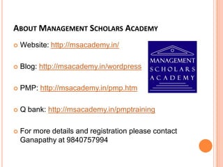 ABOUT MANAGEMENT SCHOLARS ACADEMY
 Website: http://msacademy.in/
 Blog: http://msacademy.in/wordpress
 PMP: http://msacademy.in/pmp.htm
 Q bank: http://msacademy.in/pmptraining
 For more details and registration please contact
Ganapathy at 9840757994
 