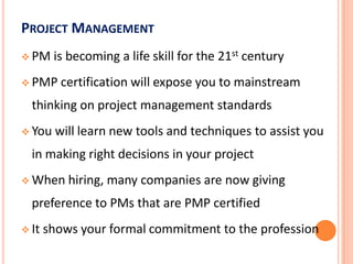  PMP credential will help your company win business,
making you more valuable to your firm
 Will provide networking opportunities with other
PMPs
 Will provide potential teaching opportunities, even
with MS Academy
 Helps to distinguish you from other management
professionals in this tough job market
IS PMP REQUIRED? IS IT VALUABLE?
 