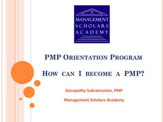 PMP ORIENTATION PROGRAM
HOW CAN I BECOME A PMP?
Ganapathy Subramanian, PMP
Management Scholars Academy
 