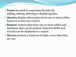  Forms are used to customize formats for
  adding, editing, deleting or displaying data.
 Queries display information from one or more tables
  based on a selection criteria.
 Reports contain data from one or more tables and
  databases that can be printed. Selective fields and
  records can be displayed in a report.
 Macros perform a fixed set of tasks every time they
  are run.
 
