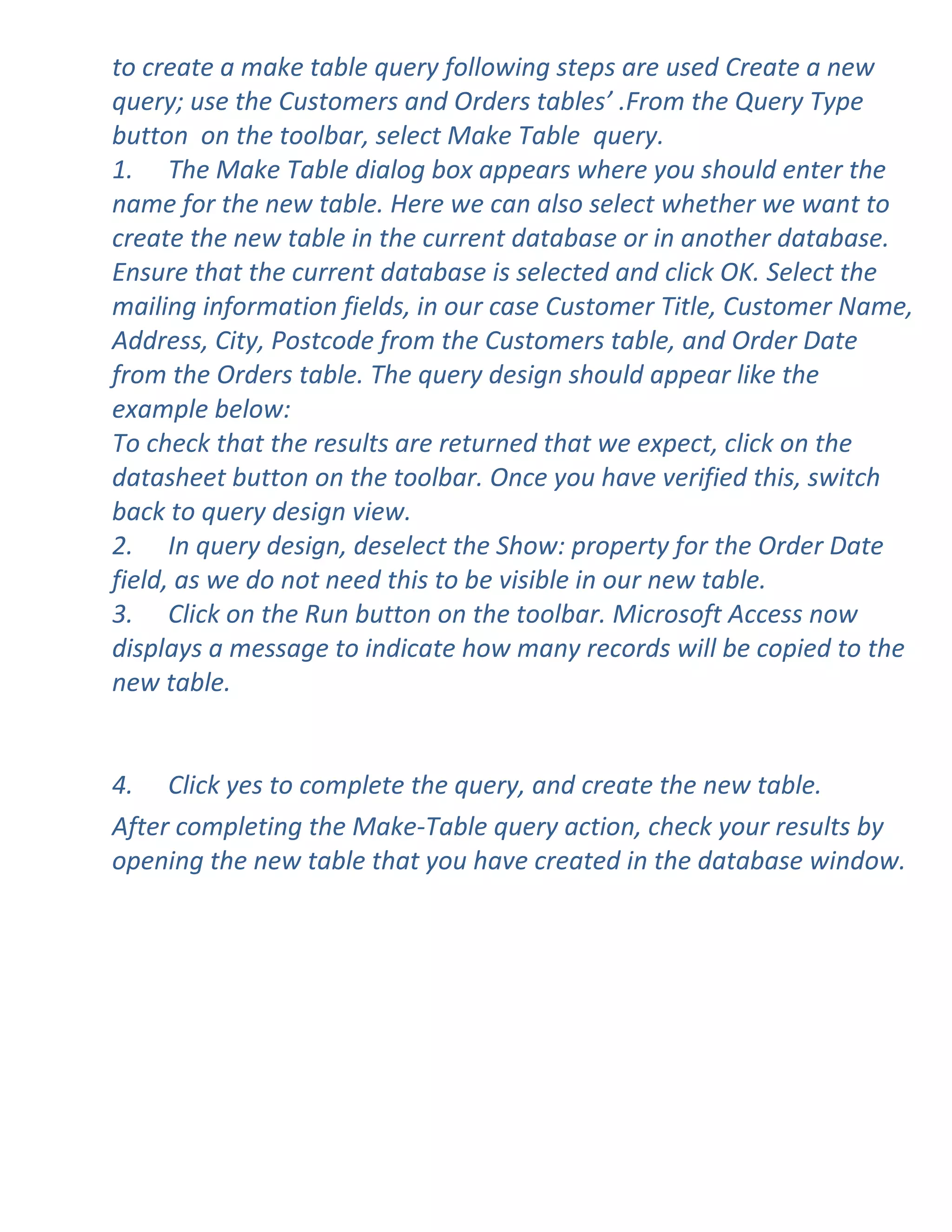 to create a make table query following steps are used Create a new
query; use the Customers and Orders tables’ .From the Query Type
button on the toolbar, select Make Table query.
1. The Make Table dialog box appears where you should enter the
name for the new table. Here we can also select whether we want to
create the new table in the current database or in another database.
Ensure that the current database is selected and click OK. Select the
mailing information fields, in our case Customer Title, Customer Name,
Address, City, Postcode from the Customers table, and Order Date
from the Orders table. The query design should appear like the
example below:
To check that the results are returned that we expect, click on the
datasheet button on the toolbar. Once you have verified this, switch
back to query design view.
2. In query design, deselect the Show: property for the Order Date
field, as we do not need this to be visible in our new table.
3. Click on the Run button on the toolbar. Microsoft Access now
displays a message to indicate how many records will be copied to the
new table.


4. Click yes to complete the query, and create the new table.
After completing the Make-Table query action, check your results by
opening the new table that you have created in the database window.
 