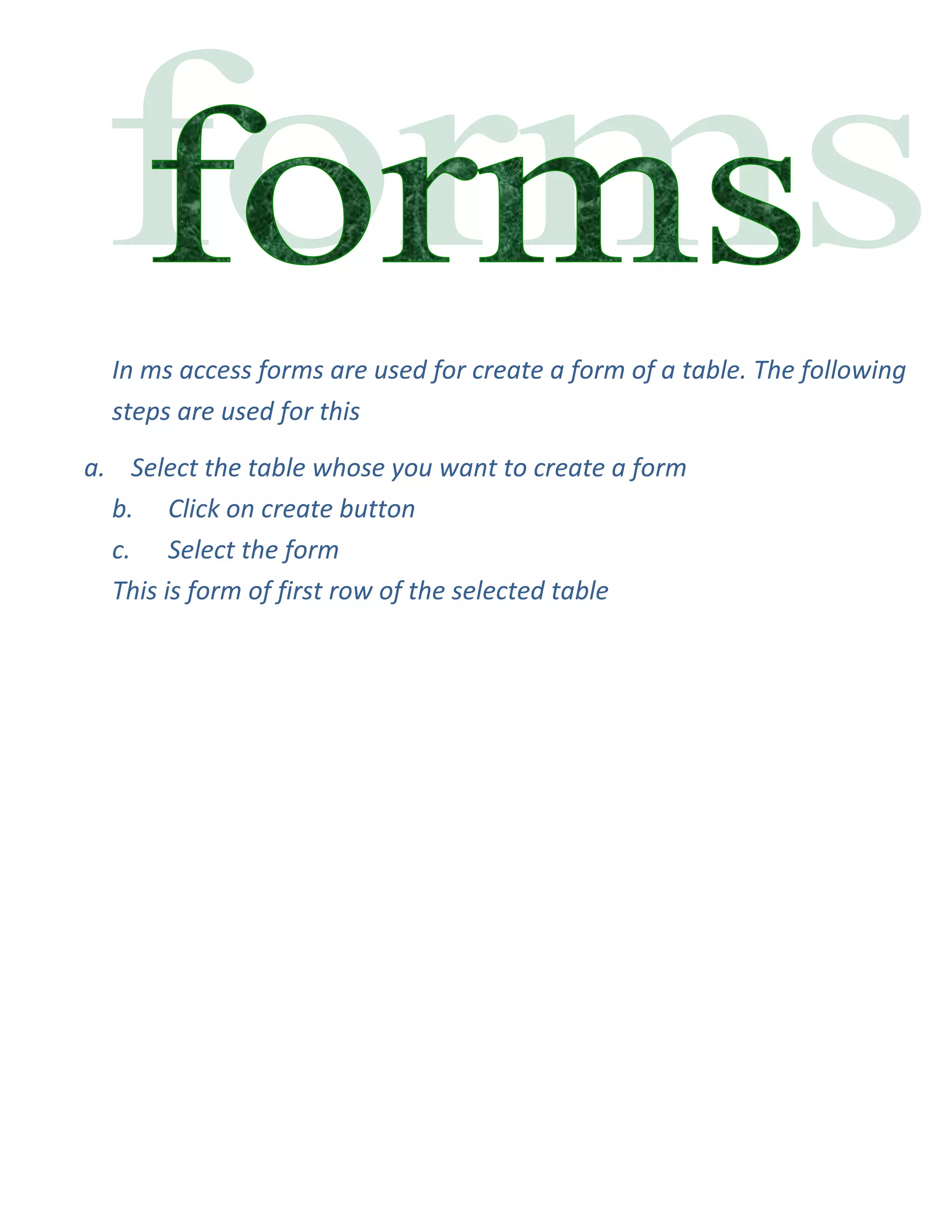 In ms access forms are used for create a form of a table. The following
  steps are used for this

a. Select the table whose you want to create a form
  b. Click on create button
  c. Select the form
  This is form of first row of the selected table
 