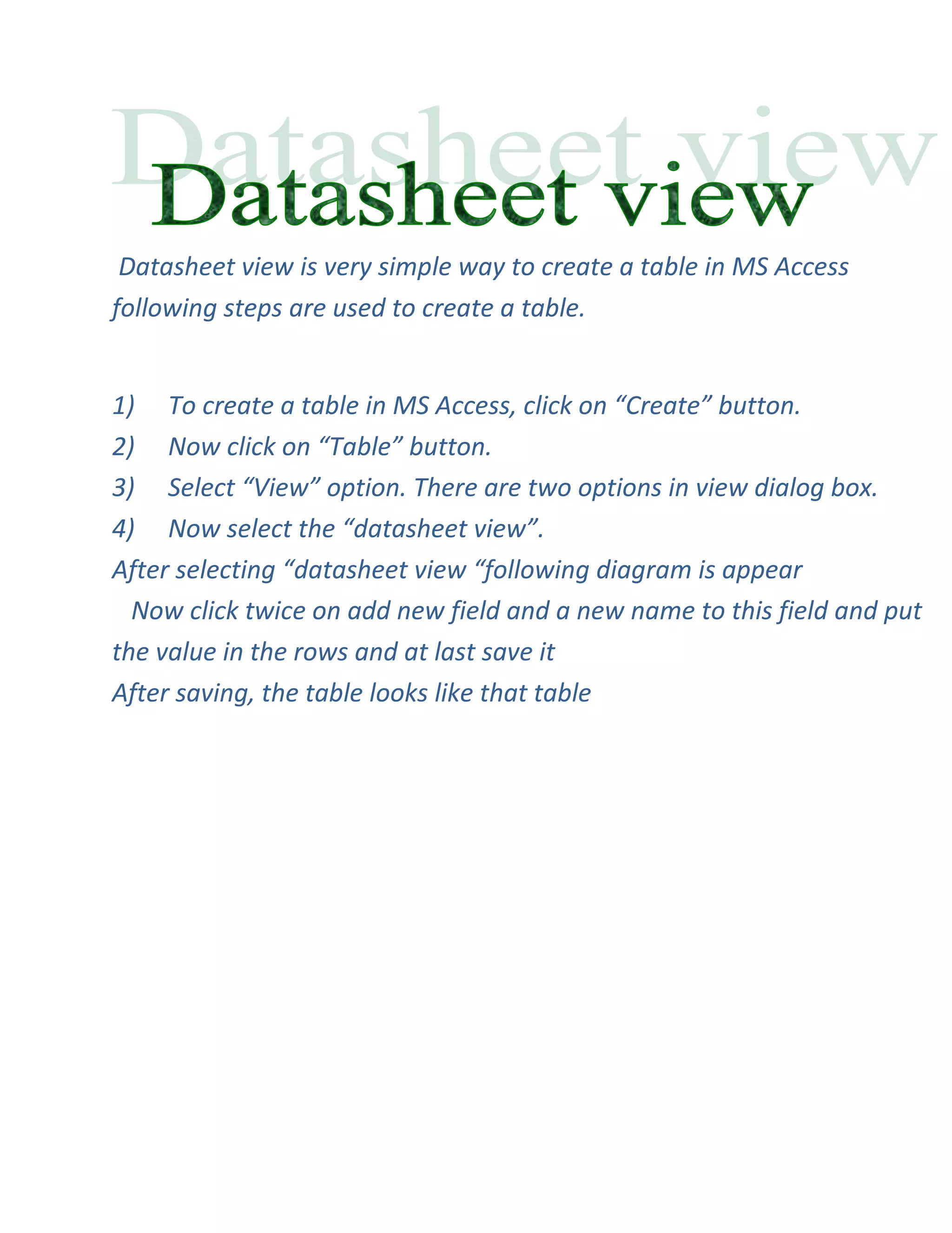 Datasheet view is very simple way to create a table in MS Access
following steps are used to create a table.


1) To create a table in MS Access, click on “Create” button.
2) Now click on “Table” button.
3) Select “View” option. There are two options in view dialog box.
4) Now select the “datasheet view”.
After selecting “datasheet view “following diagram is appear
  Now click twice on add new field and a new name to this field and put
the value in the rows and at last save it
After saving, the table looks like that table
 