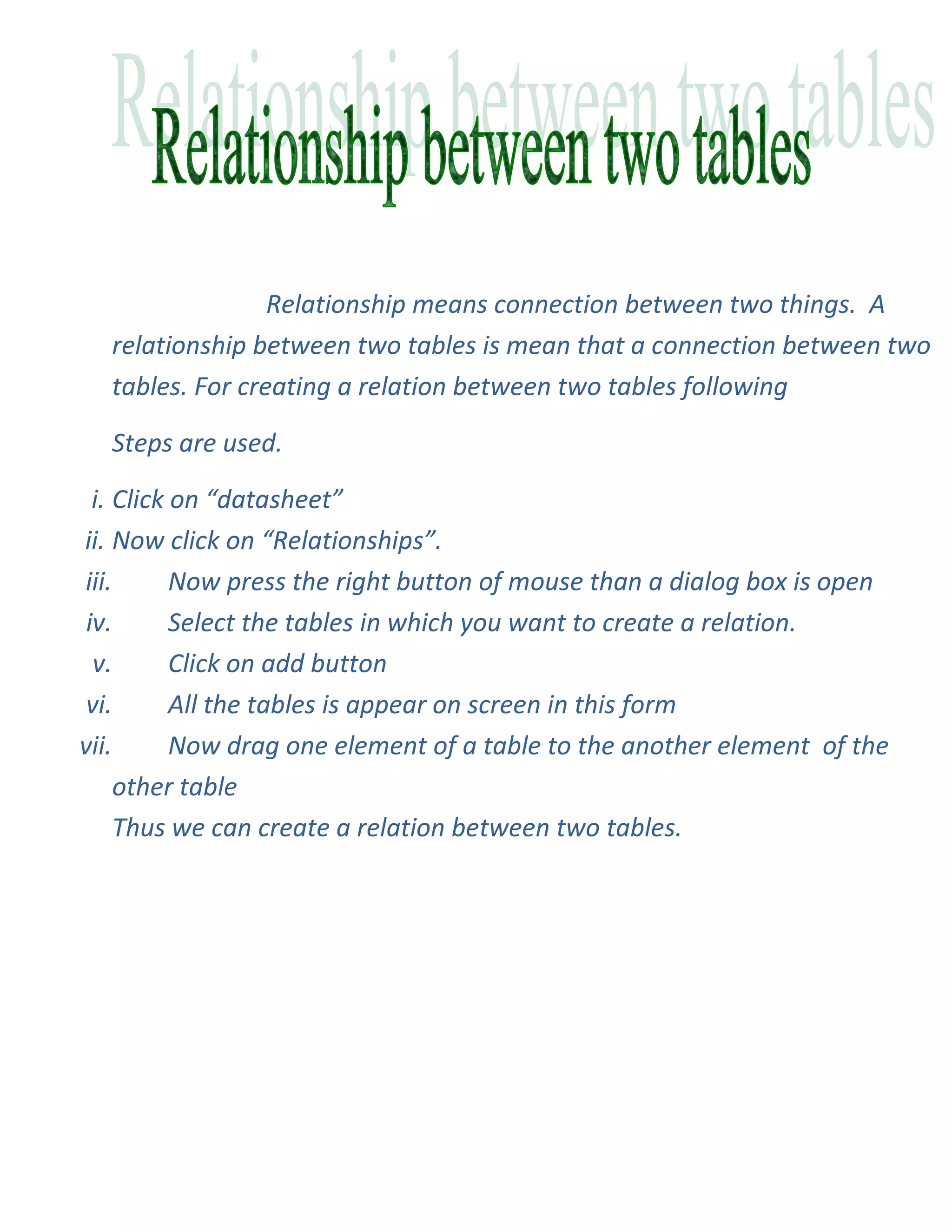 Relationship means connection between two things. A
  relationship between two tables is mean that a connection between two
  tables. For creating a relation between two tables following

  Steps are used.

  i. Click on “datasheet”
ii. Now click on “Relationships”.
iii.       Now press the right button of mouse than a dialog box is open
 iv.       Select the tables in which you want to create a relation.
  v.       Click on add button
 vi.       All the tables is appear on screen in this form
vii.       Now drag one element of a table to the another element of the
     other table
     Thus we can create a relation between two tables.
 