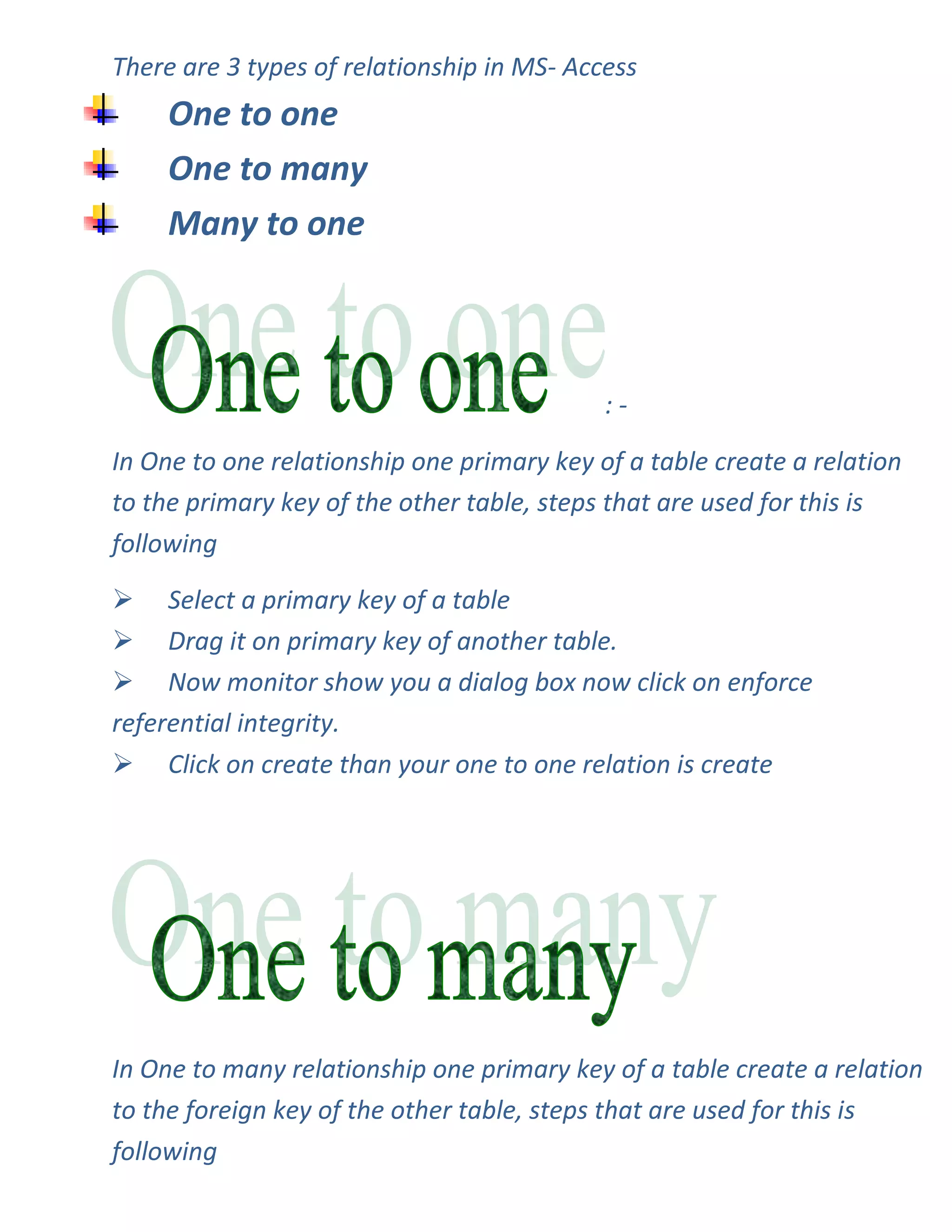 There are 3 types of relationship in MS- Access
     One to one
     One to many
     Many to one



                                            :-

In One to one relationship one primary key of a table create a relation
to the primary key of the other table, steps that are used for this is
following

 Select a primary key of a table
 Drag it on primary key of another table.
 Now monitor show you a dialog box now click on enforce
referential integrity.
 Click on create than your one to one relation is create




In One to many relationship one primary key of a table create a relation
to the foreign key of the other table, steps that are used for this is
following
 