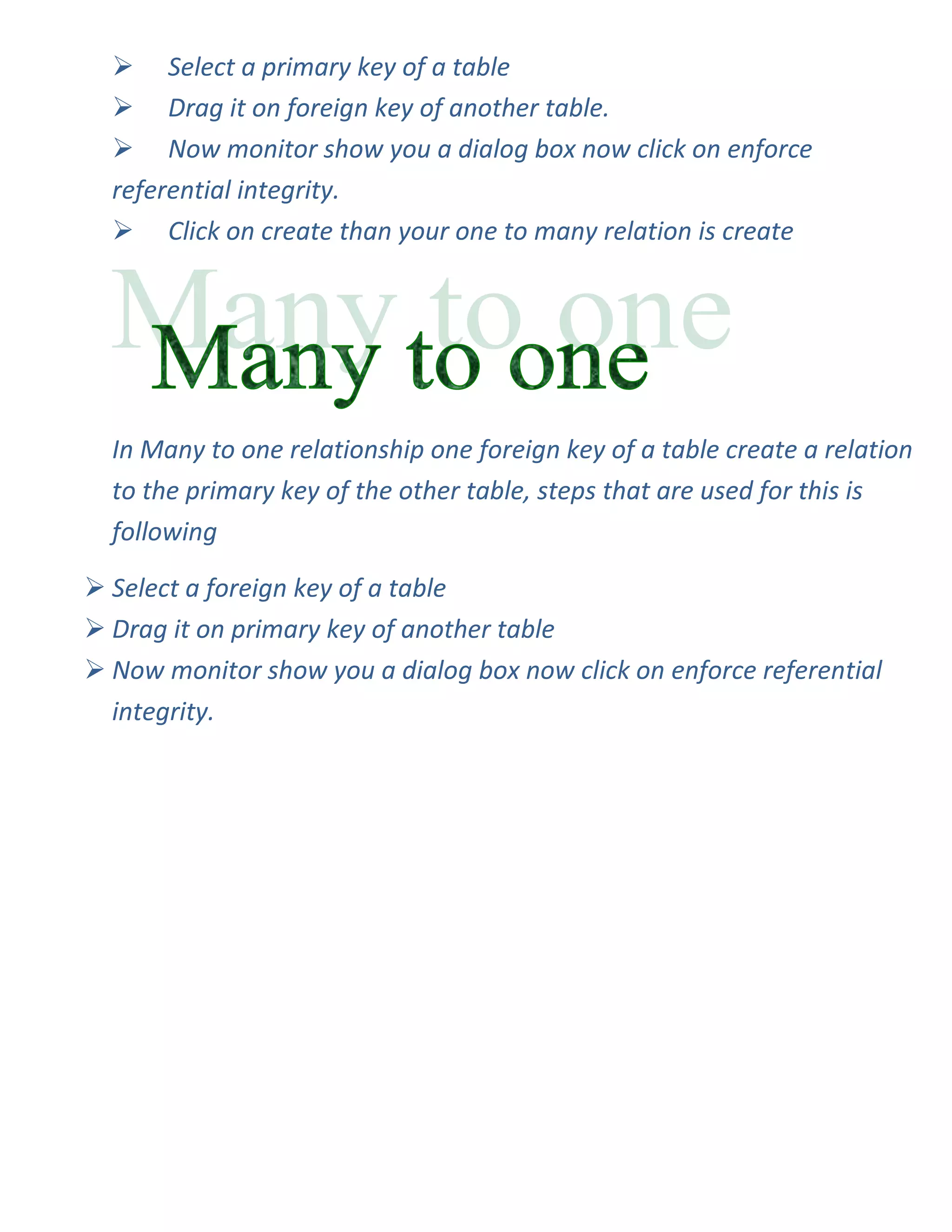  Select a primary key of a table
   Drag it on foreign key of another table.
   Now monitor show you a dialog box now click on enforce
  referential integrity.
   Click on create than your one to many relation is create




  In Many to one relationship one foreign key of a table create a relation
  to the primary key of the other table, steps that are used for this is
  following

 Select a foreign key of a table
 Drag it on primary key of another table
 Now monitor show you a dialog box now click on enforce referential
  integrity.
 