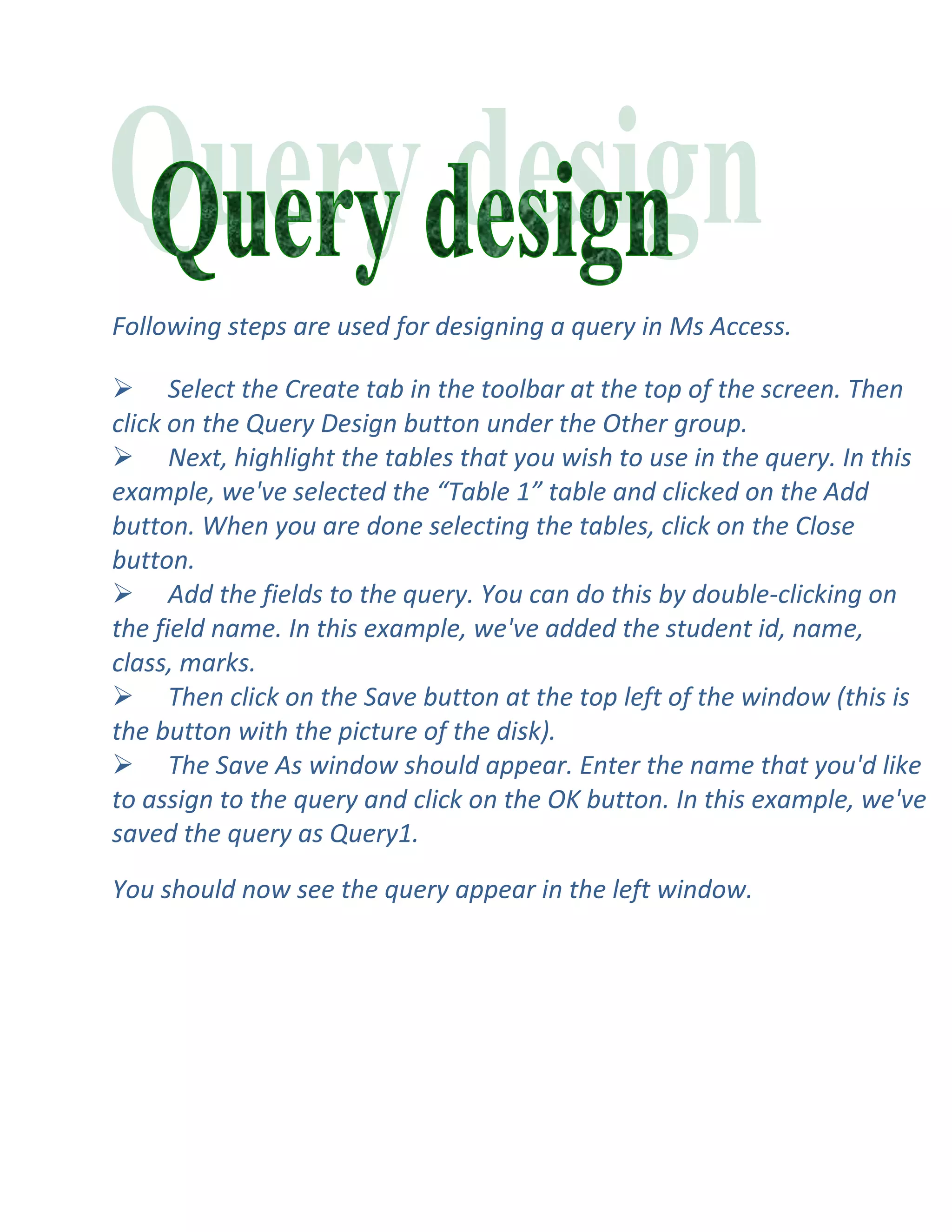 Following steps are used for designing a query in Ms Access.

 Select the Create tab in the toolbar at the top of the screen. Then
click on the Query Design button under the Other group.
 Next, highlight the tables that you wish to use in the query. In this
example, we've selected the “Table 1” table and clicked on the Add
button. When you are done selecting the tables, click on the Close
button.
 Add the fields to the query. You can do this by double-clicking on
the field name. In this example, we've added the student id, name,
class, marks.
 Then click on the Save button at the top left of the window (this is
the button with the picture of the disk).
 The Save As window should appear. Enter the name that you'd like
to assign to the query and click on the OK button. In this example, we've
saved the query as Query1.

You should now see the query appear in the left window.
 