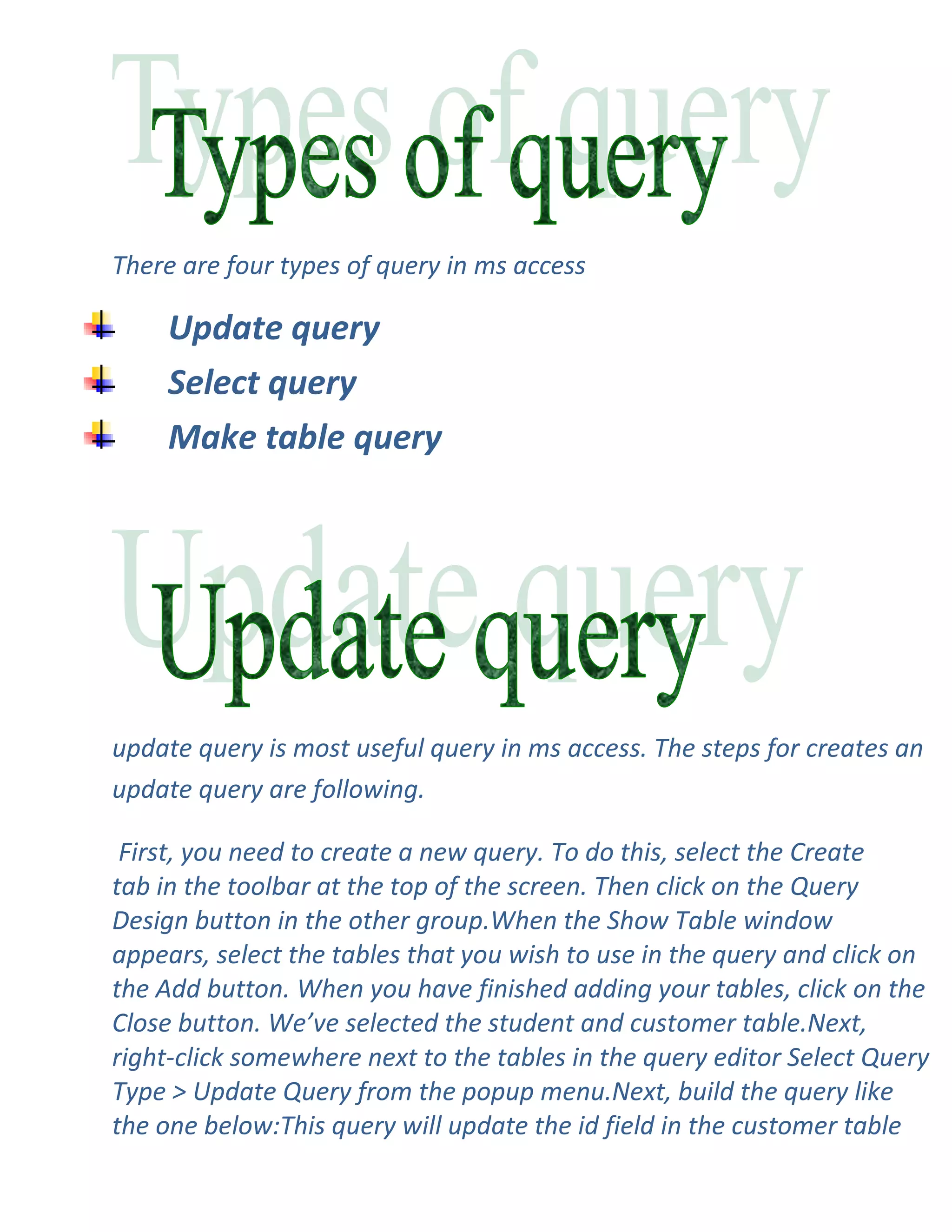 There are four types of query in ms access

     Update query
     Select query
     Make table query




update query is most useful query in ms access. The steps for creates an
update query are following.

 First, you need to create a new query. To do this, select the Create
tab in the toolbar at the top of the screen. Then click on the Query
Design button in the other group.When the Show Table window
appears, select the tables that you wish to use in the query and click on
the Add button. When you have finished adding your tables, click on the
Close button. We’ve selected the student and customer table.Next,
right-click somewhere next to the tables in the query editor Select Query
Type > Update Query from the popup menu.Next, build the query like
the one below:This query will update the id field in the customer table
 