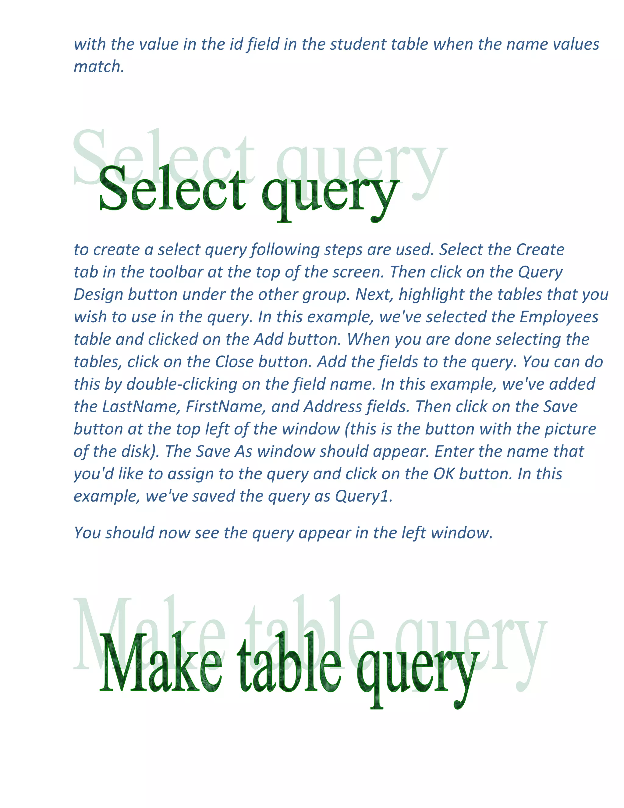 with the value in the id field in the student table when the name values
match.




to create a select query following steps are used. Select the Create
tab in the toolbar at the top of the screen. Then click on the Query
Design button under the other group. Next, highlight the tables that you
wish to use in the query. In this example, we've selected the Employees
table and clicked on the Add button. When you are done selecting the
tables, click on the Close button. Add the fields to the query. You can do
this by double-clicking on the field name. In this example, we've added
the LastName, FirstName, and Address fields. Then click on the Save
button at the top left of the window (this is the button with the picture
of the disk). The Save As window should appear. Enter the name that
you'd like to assign to the query and click on the OK button. In this
example, we've saved the query as Query1.

You should now see the query appear in the left window.
 
