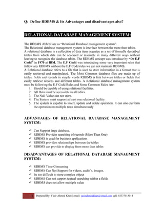 Q: Define RDBMS & Its Advantages and disadvantages also?
RELATIONAL DATABASE MANAGEMENT SYSTEM:
The RDBMS Abbreviate as “Relational Database management system”.
The Relational database management system is interface between the more than tables.
A relational database is a collection of data item organize as a set of formally described
tables from which data can be accessed or resemble in many different ways without
leaving to recognize the database tables. The RDBMS concept was introduce by “Dr E.F
Codd” in 1970 at IBM. The E.F Codd was introducing some very important rules that
follow any RDBMS without the E.F Codd rules we can not maintain RDBMS.
A Relational database refers to a file that is used to store information in a format that is
easily retrieved and manipulated. The Most Common database files are made up of
tables, fields and records in simple words RDBMS is link between tables or fields that
easily retrieve records and different tables. A Relational database management system
must be following the E.F Codd Rules and Some Common Rules Are:
1. Should be capable of using relational facilities.
2. All Data must be accessible in all tables.
3. The Null Value can not store.
4. The System must support at least one relational facility.
5. The system is capable to insert, update and delete operation. It can also perform
the operation on multiple rows simultaneously
ADVANTAGES OF RELATIONAL DATABASE MANAGEMENT
SYSTEM:
 Can Support large database.
 RDBMS Provides searching of records (More Than One)
 RDBMS is used for business applications
 RDBMS provides relationships between the tables
 RDBMS can provide to display from more than tables
DISADVANTAGES OF RELATIONAL DATABASE MANAGMENT
SYSTEM:
 RDBMS Time Consuming
 RDBMS Can Not Support for videos, audio’s, images.
 Its too difficult to store complex object
 RDBMS Can not support textual searching within a fields
 RDBMS does not allow multiple value
3 Prepared By: Yasir Ahmed Khan | email: yasirahmedkhan@ymail.com cell: 03337015014
 