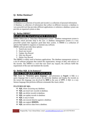 Q: Define Database?
DATABASE:
A Database is a collection of records and records is a collection of personal information.
A Database is collection of information that collect in different recourses a database is
very powerful tool that provides different applications or solutions a database system can
provide an organized system or data.
Q: Define DBMS?
DATABASE MANAGEMNET SYSTEM:
DBMS Abbreviate as “Data Base Management system”. Database management system is
software which provides help to the user. A database management system is a very
powerfull system that organizes good data base system. A DBMS is a collection of
options that helpful to organize or maintain any software.
DBMS software provides these options:
1. Search any record
2. Insert any record
3. Update Any Record
4. Edit Any Record
5. Delete Any Record
The DBMS is widely used in business applications. The database management system is
a set of software programs that control the organization, storage of data, and retrieve of
the records. The DBMS is a tool that user insert any request, the software fulfill the
requirement of the user and maintain the records.
Q: Define SQL & its features?
STRUCTOR QUERY LANGUAGE:
SQL Stand for “Structure query language”, and pronounce as Sequel. A SQL is a
query language that is used to access the particular database and display the records on
the screen this language was devolved by IBM in the year of 1975. A SQL is a very
famous language that performs different commands like insert, delete.
FEATURES OF SQL:
 SQL Allow accessing any database.
 SQL can insert new records in database.
 SQL can delete records in database.
 SQL can update records in database
 SQL is easy to learn.
 SQL can execute Queries against a database.
 SQL can support RDBMS.
 SQL can retrieve data from a database.
4 Prepared By: Yasir Ahmed Khan | email: yasirahmedkhan@ymail.com cell: 03337015014
 